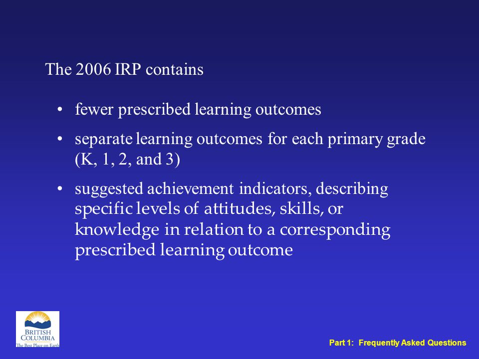 fewer prescribed learning outcomes separate learning outcomes for each primary grade (K, 1, 2, and 3) suggested achievement indicators, describing specific levels of attitudes, skills, or knowledge in relation to a corresponding prescribed learning outcome The 2006 IRP contains Part 1: Frequently Asked Questions