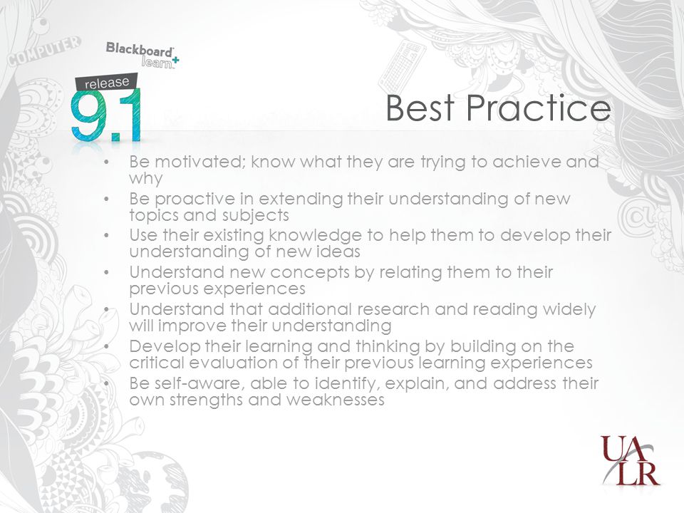 Best Practice Be motivated; know what they are trying to achieve and why Be proactive in extending their understanding of new topics and subjects Use their existing knowledge to help them to develop their understanding of new ideas Understand new concepts by relating them to their previous experiences Understand that additional research and reading widely will improve their understanding Develop their learning and thinking by building on the critical evaluation of their previous learning experiences Be self-aware, able to identify, explain, and address their own strengths and weaknesses
