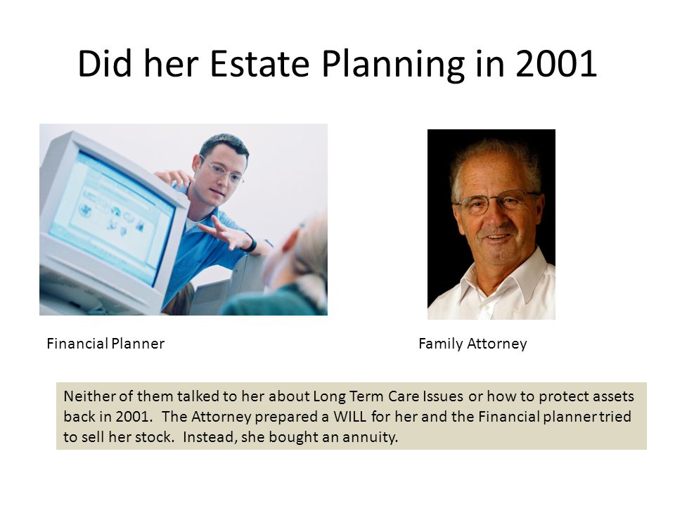 Did her Estate Planning in 2001 Financial Planner Family Attorney Neither of them talked to her about Long Term Care Issues or how to protect assets back in 2001.