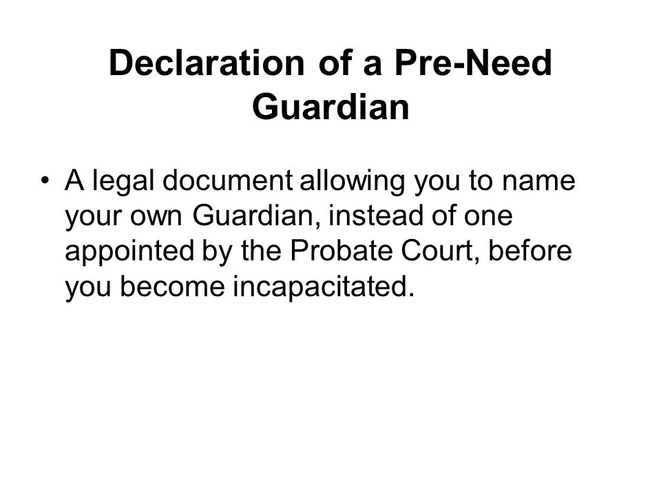 Declaration of a Pre-Need Guardian A legal document allowing you to name your own Guardian, instead of one appointed by the Probate Court, before you become incapacitated.