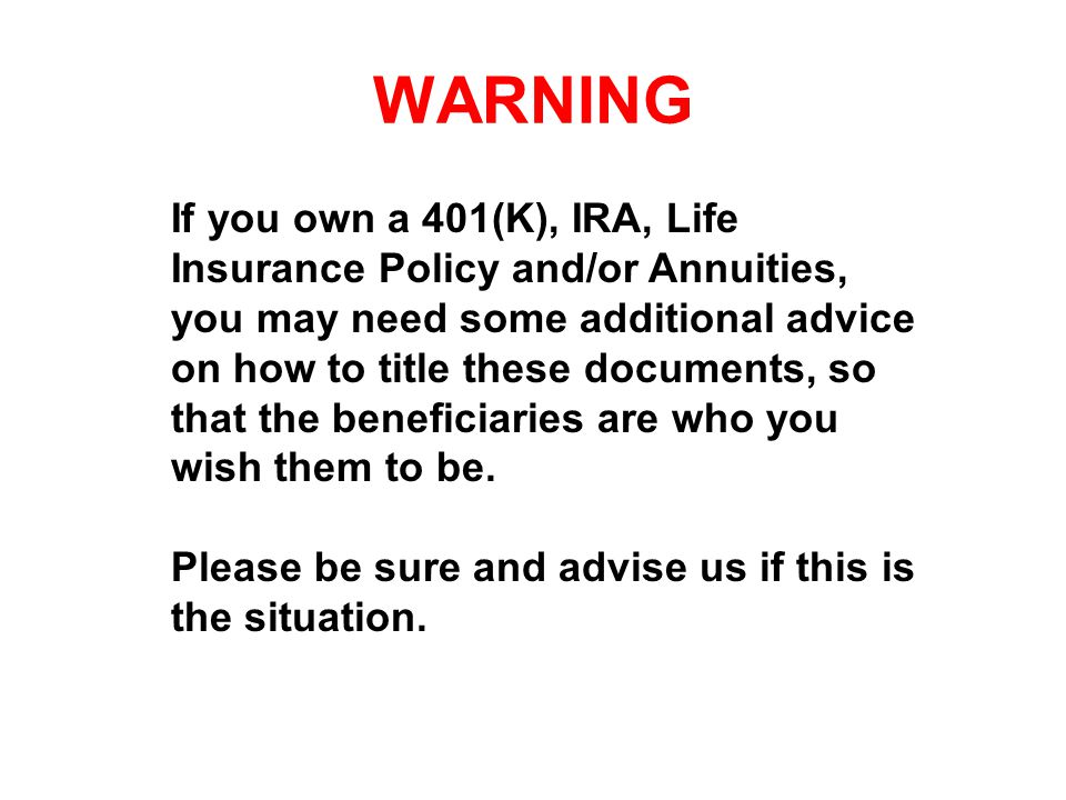 WARNING If you own a 401(K), IRA, Life Insurance Policy and/or Annuities, you may need some additional advice on how to title these documents, so that the beneficiaries are who you wish them to be.