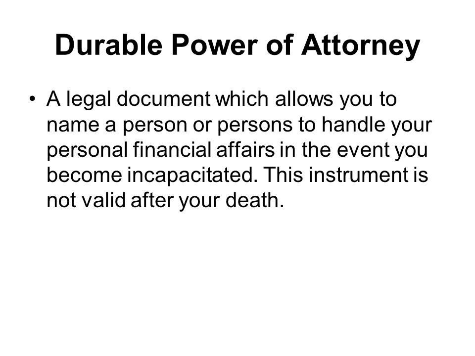 Durable Power of Attorney A legal document which allows you to name a person or persons to handle your personal financial affairs in the event you become incapacitated.