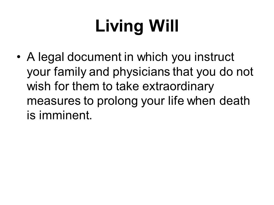 Living Will A legal document in which you instruct your family and physicians that you do not wish for them to take extraordinary measures to prolong your life when death is imminent.