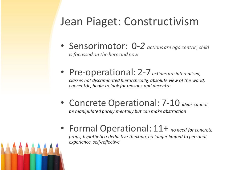 Jean Piaget: Constructivism Sensorimotor: 0-2 actions are ego centric, child is focussed on the here and now Pre-operational: 2-7 actions are internalised, classes not discriminated hierarchically, absolute view of the world, egocentric, begin to look for reasons and decentre Concrete Operational: 7-10 ideas cannot be manipulated purely mentally but can make abstraction Formal Operational: 11+ no need for concrete props, hypothetico-deductive thinking, no longer limited to personal experience, self-reflective