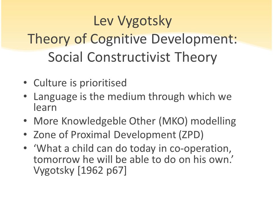 Lev Vygotsky Theory of Cognitive Development: Social Constructivist Theory Culture is prioritised Language is the medium through which we learn More Knowledgeble Other (MKO) modelling Zone of Proximal Development (ZPD) ‘What a child can do today in co-operation, tomorrow he will be able to do on his own.’ Vygotsky [1962 p67]