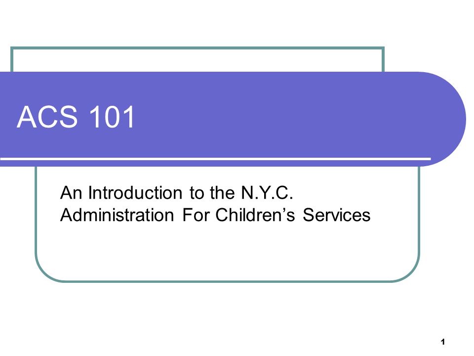 1 ACS 101 An Introduction to the N.Y.C. Administration For Children’s Services
