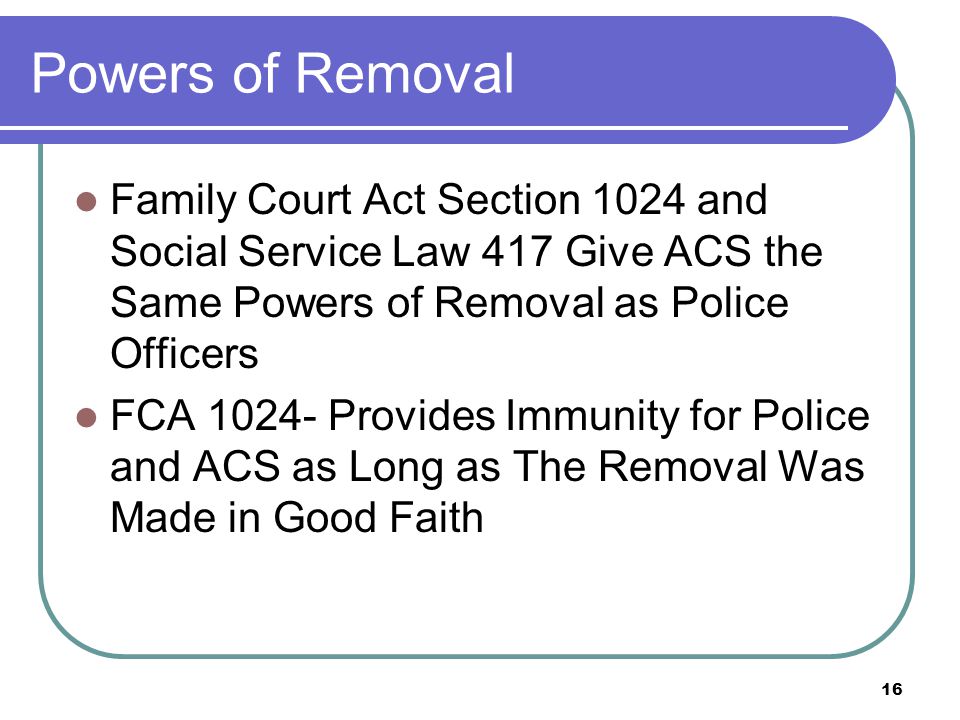 16 Powers of Removal Family Court Act Section 1024 and Social Service Law 417 Give ACS the Same Powers of Removal as Police Officers FCA Provides Immunity for Police and ACS as Long as The Removal Was Made in Good Faith