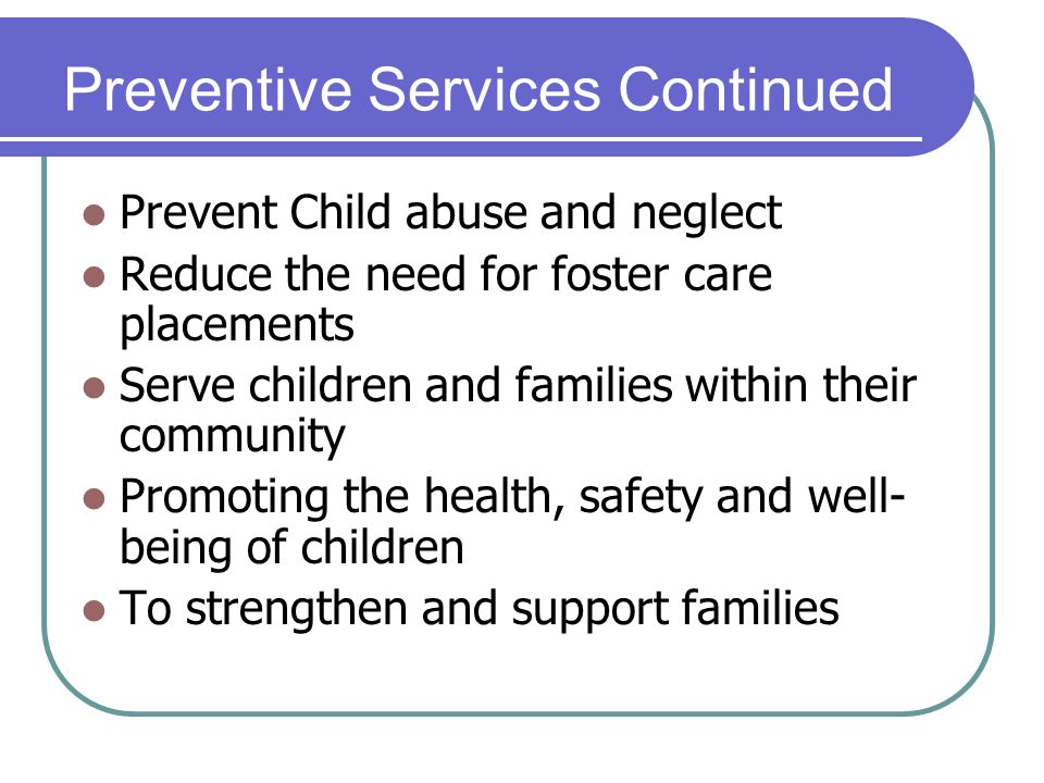 Preventive Services Continued Prevent Child abuse and neglect Reduce the need for foster care placements Serve children and families within their community Promoting the health, safety and well- being of children To strengthen and support families