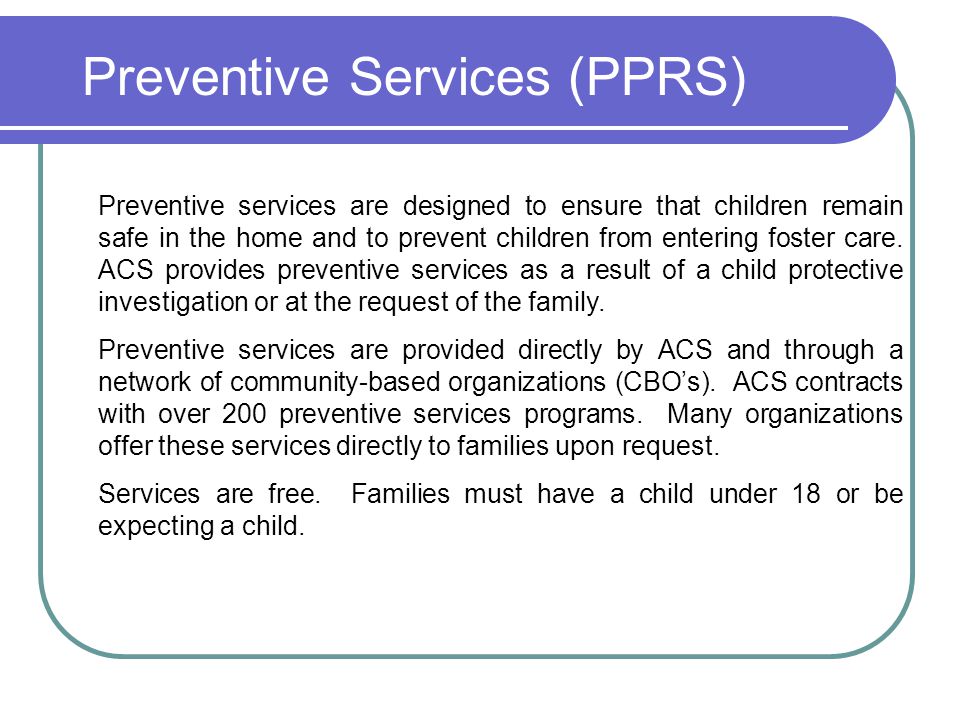 Preventive Services (PPRS) Preventive services are designed to ensure that children remain safe in the home and to prevent children from entering foster care.