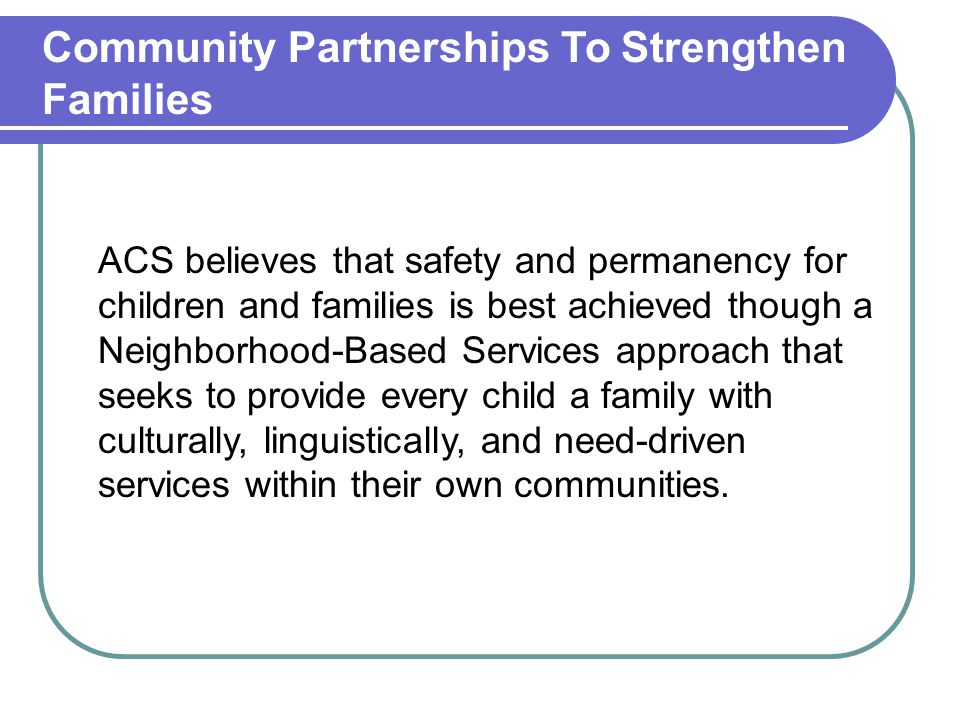 Community Partnerships To Strengthen Families ACS believes that safety and permanency for children and families is best achieved though a Neighborhood-Based Services approach that seeks to provide every child a family with culturally, linguistically, and need-driven services within their own communities.