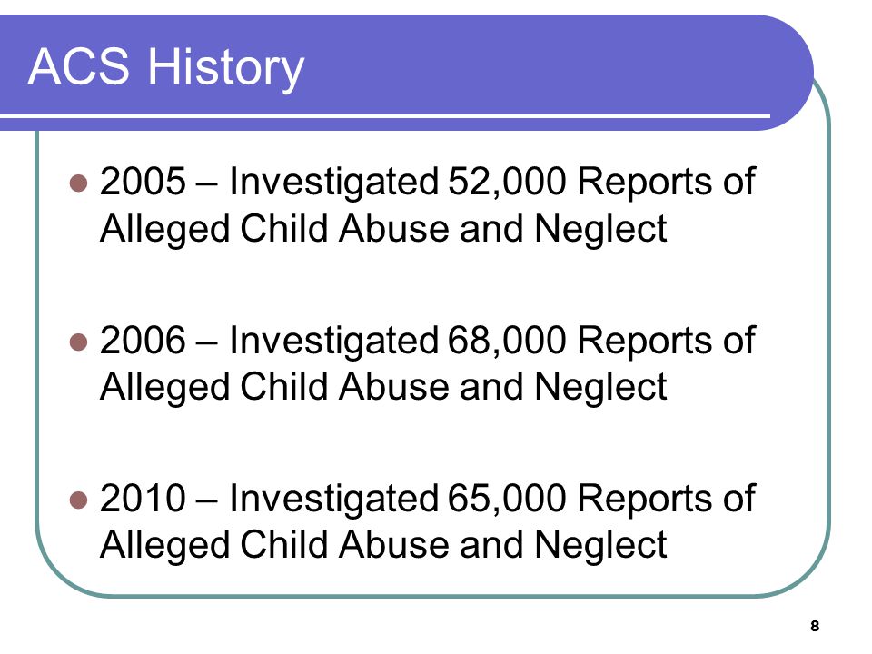 8 ACS History 2005 – Investigated 52,000 Reports of Alleged Child Abuse and Neglect 2006 – Investigated 68,000 Reports of Alleged Child Abuse and Neglect 2010 – Investigated 65,000 Reports of Alleged Child Abuse and Neglect