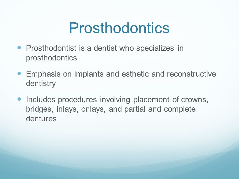 Prosthodontics Prosthodontist is a dentist who specializes in prosthodontics Emphasis on implants and esthetic and reconstructive dentistry Includes procedures involving placement of crowns, bridges, inlays, onlays, and partial and complete dentures
