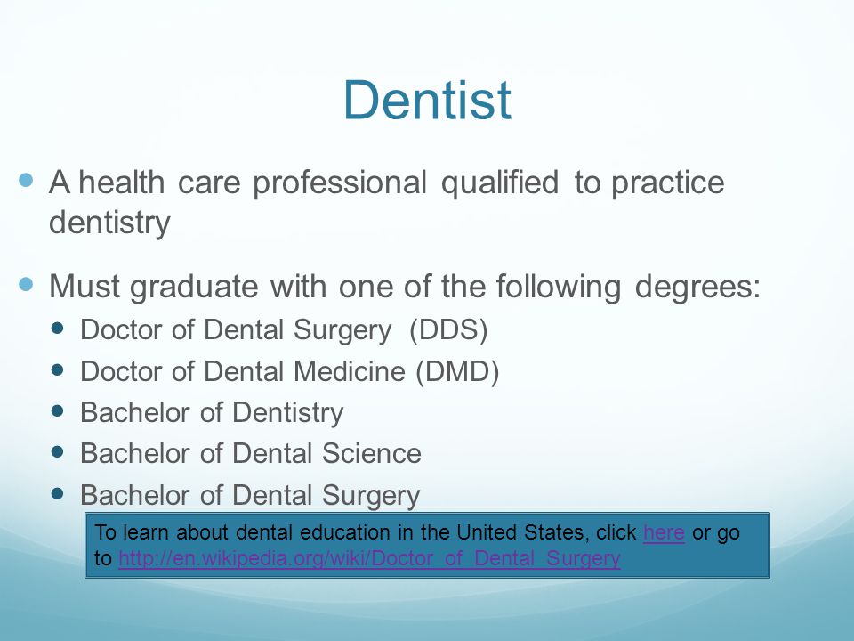 Dentist A health care professional qualified to practice dentistry Must graduate with one of the following degrees: Doctor of Dental Surgery (DDS) Doctor of Dental Medicine (DMD) Bachelor of Dentistry Bachelor of Dental Science Bachelor of Dental Surgery To learn about dental education in the United States, click here or go to