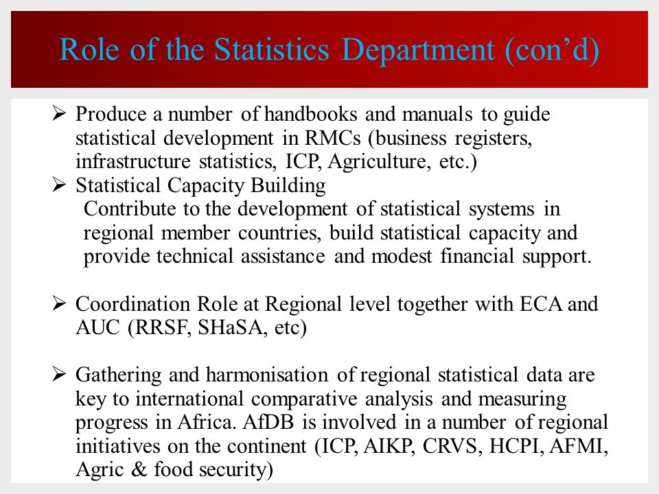 Role of the Statistics Department (con’d)  Produce a number of handbooks and manuals to guide statistical development in RMCs (business registers, infrastructure statistics, ICP, Agriculture, etc.)  Statistical Capacity Building Contribute to the development of statistical systems in regional member countries, build statistical capacity and provide technical assistance and modest financial support.