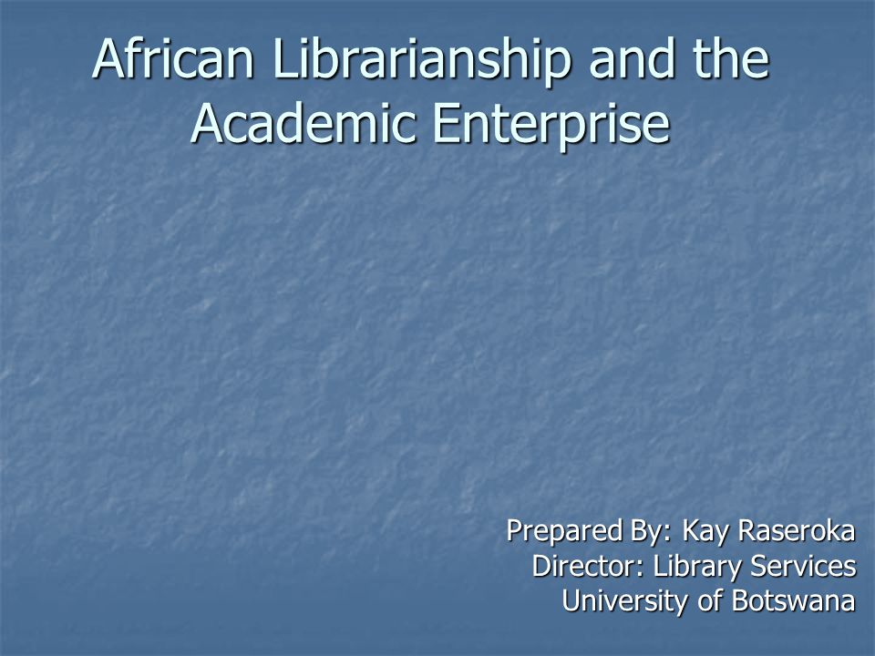 African Librarianship and the Academic Enterprise Prepared By: Kay Raseroka Director: Library Services University of Botswana