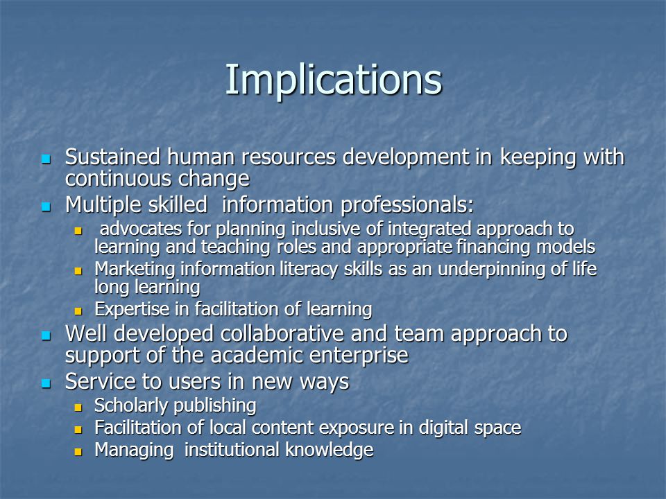 Implications Sustained human resources development in keeping with continuous change Sustained human resources development in keeping with continuous change Multiple skilled information professionals: Multiple skilled information professionals: advocates for planning inclusive of integrated approach to learning and teaching roles and appropriate financing models advocates for planning inclusive of integrated approach to learning and teaching roles and appropriate financing models Marketing information literacy skills as an underpinning of life long learning Marketing information literacy skills as an underpinning of life long learning Expertise in facilitation of learning Expertise in facilitation of learning Well developed collaborative and team approach to support of the academic enterprise Well developed collaborative and team approach to support of the academic enterprise Service to users in new ways Service to users in new ways Scholarly publishing Scholarly publishing Facilitation of local content exposure in digital space Facilitation of local content exposure in digital space Managing institutional knowledge Managing institutional knowledge