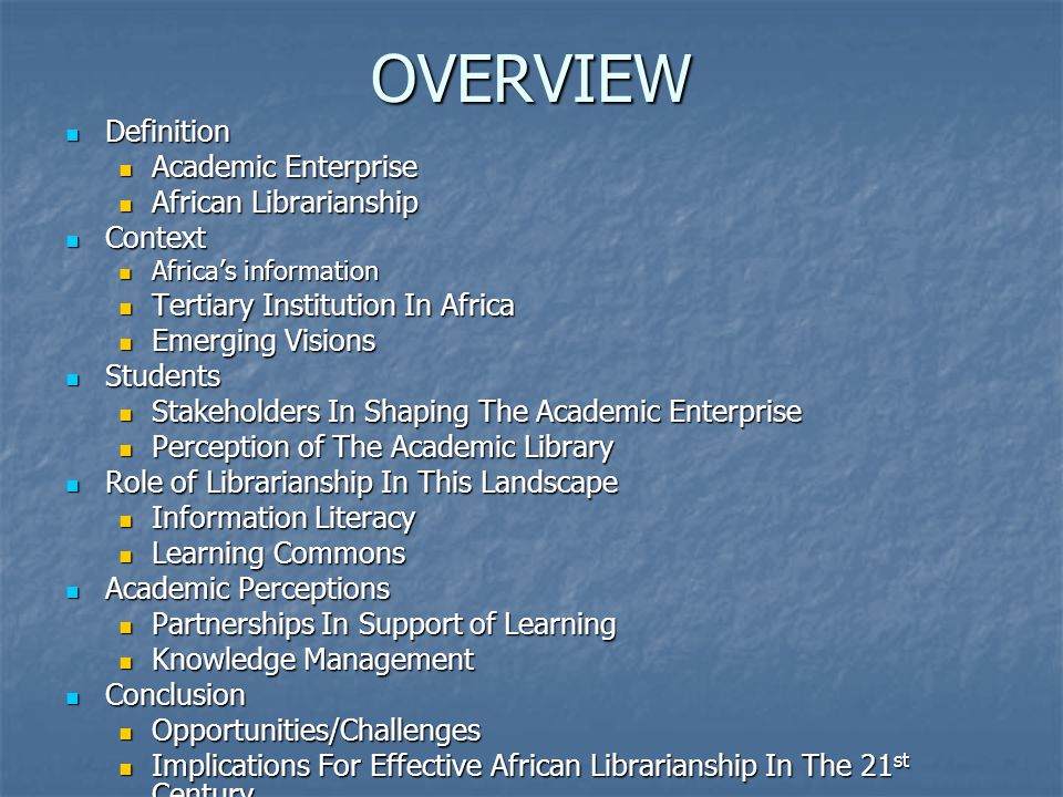 OVERVIEW Definition Definition Academic Enterprise Academic Enterprise African Librarianship African Librarianship Context Context Africa’s information Africa’s information Tertiary Institution In Africa Tertiary Institution In Africa Emerging Visions Emerging Visions Students Students Stakeholders In Shaping The Academic Enterprise Stakeholders In Shaping The Academic Enterprise Perception of The Academic Library Perception of The Academic Library Role of Librarianship In This Landscape Role of Librarianship In This Landscape Information Literacy Information Literacy Learning Commons Learning Commons Academic Perceptions Academic Perceptions Partnerships In Support of Learning Partnerships In Support of Learning Knowledge Management Knowledge Management Conclusion Conclusion Opportunities/Challenges Opportunities/Challenges Implications For Effective African Librarianship In The 21 st Century Implications For Effective African Librarianship In The 21 st Century