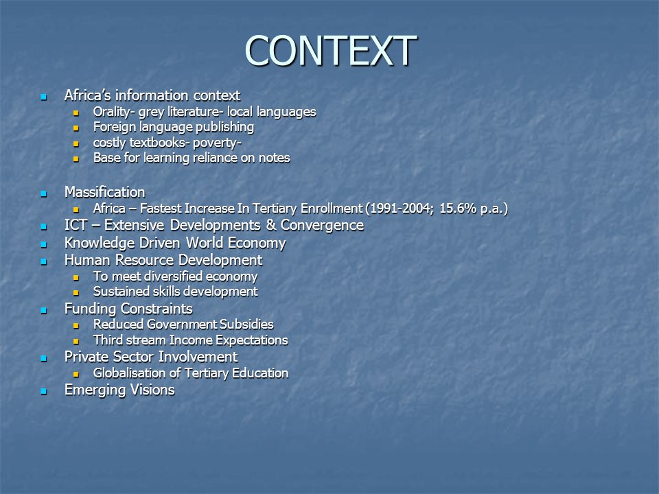 CONTEXT Africa’s information context Africa’s information context Orality- grey literature- local languages Orality- grey literature- local languages Foreign language publishing Foreign language publishing costly textbooks- poverty- costly textbooks- poverty- Base for learning reliance on notes Base for learning reliance on notes Massification Massification Africa – Fastest Increase In Tertiary Enrollment ( ; 15.6% p.a.) Africa – Fastest Increase In Tertiary Enrollment ( ; 15.6% p.a.) ICT – Extensive Developments & Convergence ICT – Extensive Developments & Convergence Knowledge Driven World Economy Knowledge Driven World Economy Human Resource Development Human Resource Development To meet diversified economy To meet diversified economy Sustained skills development Sustained skills development Funding Constraints Funding Constraints Reduced Government Subsidies Reduced Government Subsidies Third stream Income Expectations Third stream Income Expectations Private Sector Involvement Private Sector Involvement Globalisation of Tertiary Education Globalisation of Tertiary Education Emerging Visions Emerging Visions
