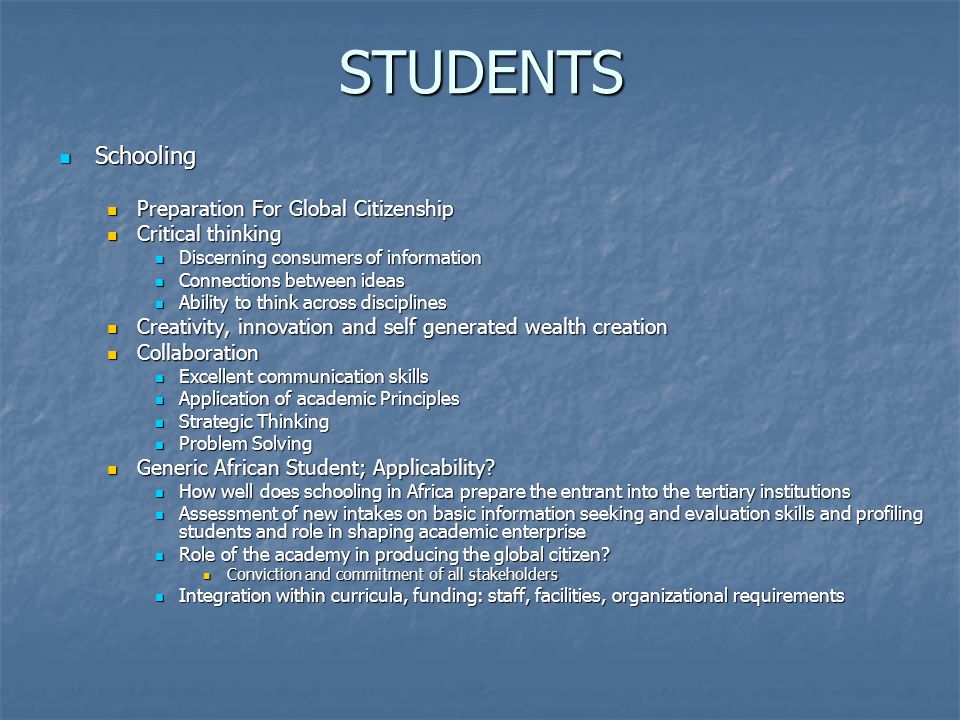 STUDENTS Schooling Schooling Preparation For Global Citizenship Preparation For Global Citizenship Critical thinking Critical thinking Discerning consumers of information Discerning consumers of information Connections between ideas Connections between ideas Ability to think across disciplines Ability to think across disciplines Creativity, innovation and self generated wealth creation Creativity, innovation and self generated wealth creation Collaboration Collaboration Excellent communication skills Excellent communication skills Application of academic Principles Application of academic Principles Strategic Thinking Strategic Thinking Problem Solving Problem Solving Generic African Student; Applicability.