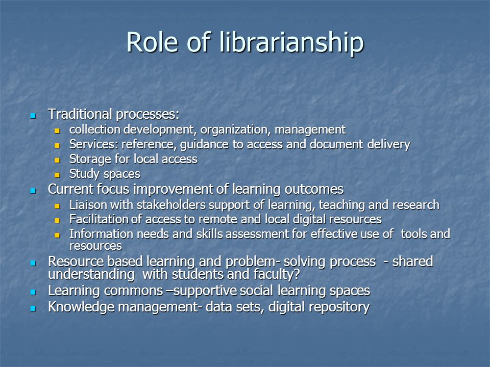 Role of librarianship Traditional processes: Traditional processes: collection development, organization, management collection development, organization, management Services: reference, guidance to access and document delivery Services: reference, guidance to access and document delivery Storage for local access Storage for local access Study spaces Study spaces Current focus improvement of learning outcomes Current focus improvement of learning outcomes Liaison with stakeholders support of learning, teaching and research Liaison with stakeholders support of learning, teaching and research Facilitation of access to remote and local digital resources Facilitation of access to remote and local digital resources Information needs and skills assessment for effective use of tools and resources Information needs and skills assessment for effective use of tools and resources Resource based learning and problem- solving process - shared understanding with students and faculty.