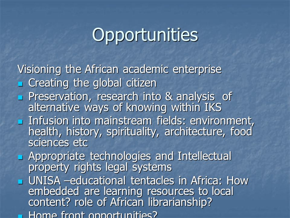 Opportunities Visioning the African academic enterprise Creating the global citizen Creating the global citizen Preservation, research into & analysis of alternative ways of knowing within IKS Preservation, research into & analysis of alternative ways of knowing within IKS Infusion into mainstream fields: environment, health, history, spirituality, architecture, food sciences etc Infusion into mainstream fields: environment, health, history, spirituality, architecture, food sciences etc Appropriate technologies and Intellectual property rights legal systems Appropriate technologies and Intellectual property rights legal systems UNISA –educational tentacles in Africa: How embedded are learning resources to local content.