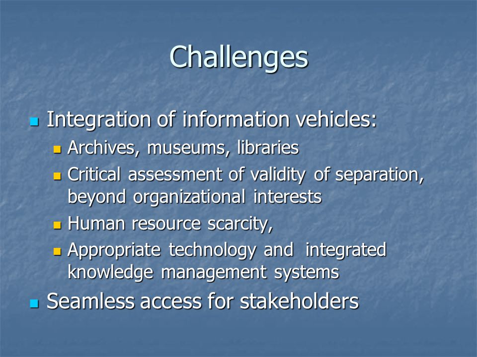 Challenges Integration of information vehicles: Integration of information vehicles: Archives, museums, libraries Archives, museums, libraries Critical assessment of validity of separation, beyond organizational interests Critical assessment of validity of separation, beyond organizational interests Human resource scarcity, Human resource scarcity, Appropriate technology and integrated knowledge management systems Appropriate technology and integrated knowledge management systems Seamless access for stakeholders Seamless access for stakeholders