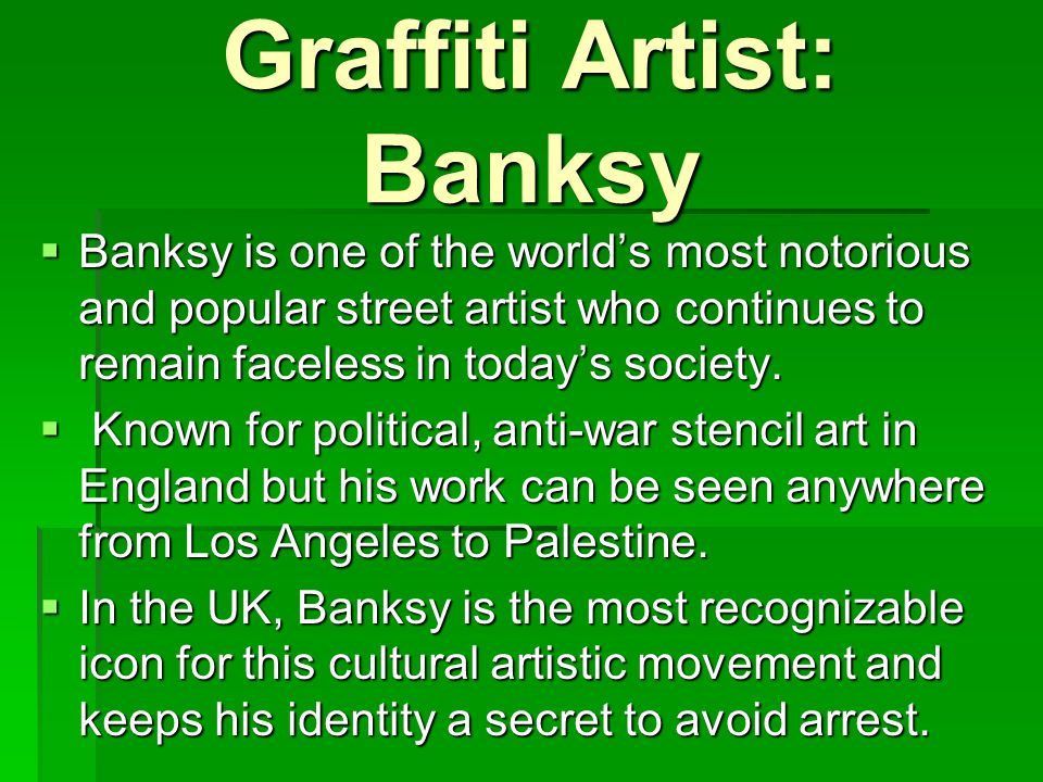 Graffiti Artist: Banksy  Banksy is one of the world’s most notorious and popular street artist who continues to remain faceless in today’s society.