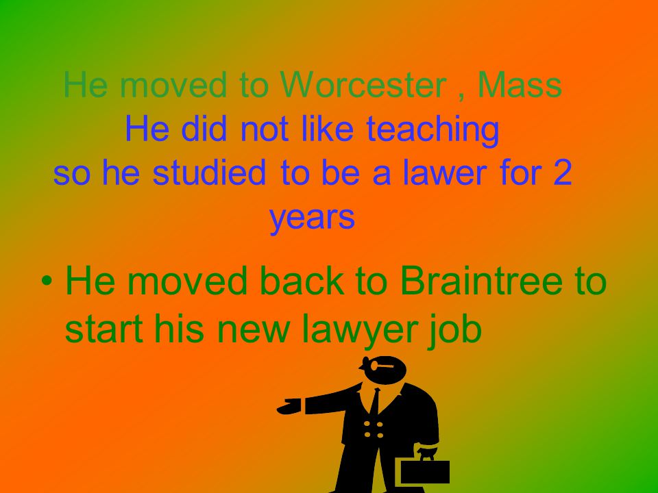 He moved to Worcester, Mass He did not like teaching so he studied to be a lawer for 2 years He moved back to Braintree to start his new lawyer job