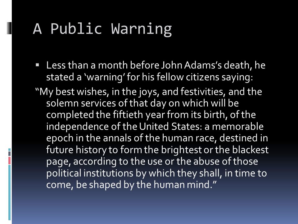 A Public Warning  Less than a month before John Adams’s death, he stated a ‘warning’ for his fellow citizens saying: My best wishes, in the joys, and festivities, and the solemn services of that day on which will be completed the fiftieth year from its birth, of the independence of the United States: a memorable epoch in the annals of the human race, destined in future history to form the brightest or the blackest page, according to the use or the abuse of those political institutions by which they shall, in time to come, be shaped by the human mind.