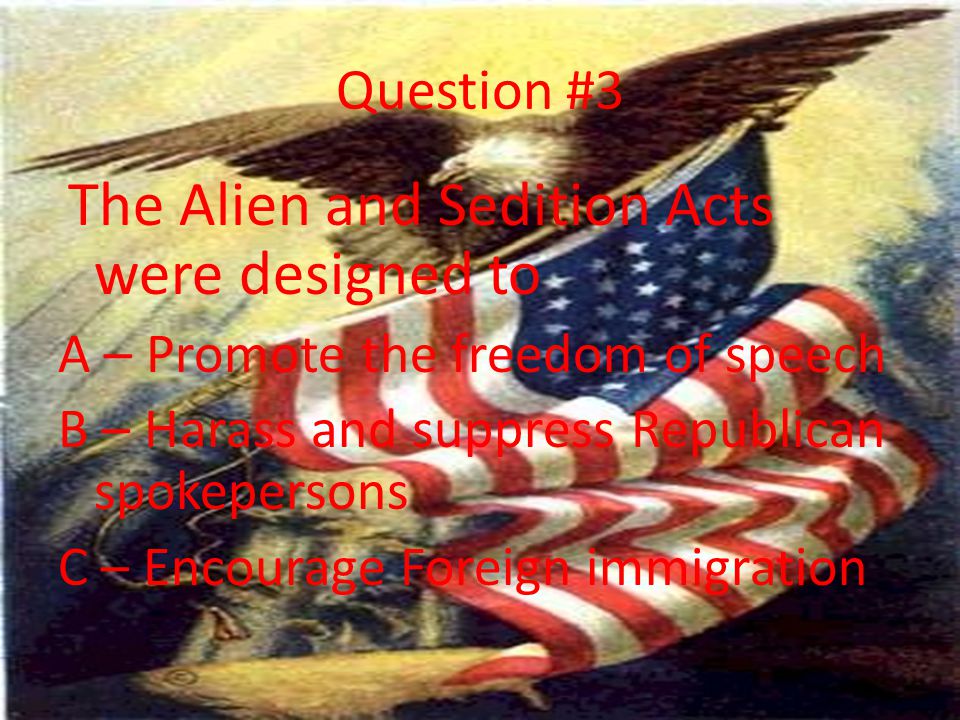 Question #3 The Alien and Sedition Acts were designed to A – Promote the freedom of speech B – Harass and suppress Republican spokepersons C – Encourage Foreign immigration