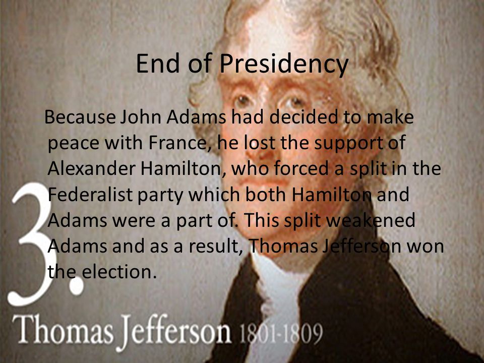 End of Presidency Because John Adams had decided to make peace with France, he lost the support of Alexander Hamilton, who forced a split in the Federalist party which both Hamilton and Adams were a part of.