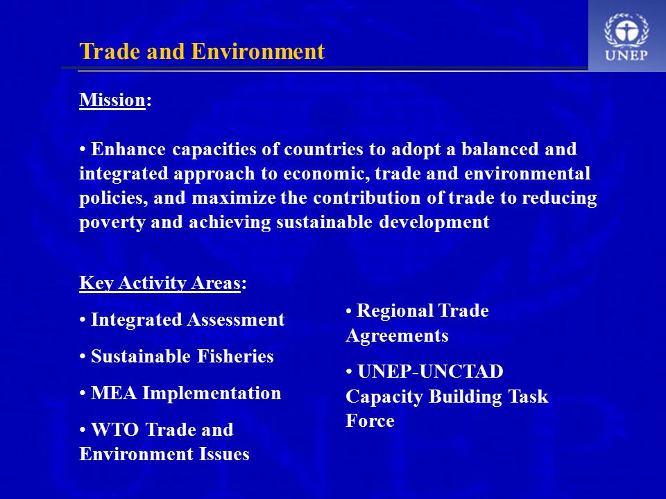 Mission: Enhance capacities of countries to adopt a balanced and integrated approach to economic, trade and environmental policies, and maximize the contribution of trade to reducing poverty and achieving sustainable development Trade and Environment Key Activity Areas: Integrated Assessment Sustainable Fisheries MEA Implementation WTO Trade and Environment Issues Regional Trade Agreements UNEP-UNCTAD Capacity Building Task Force