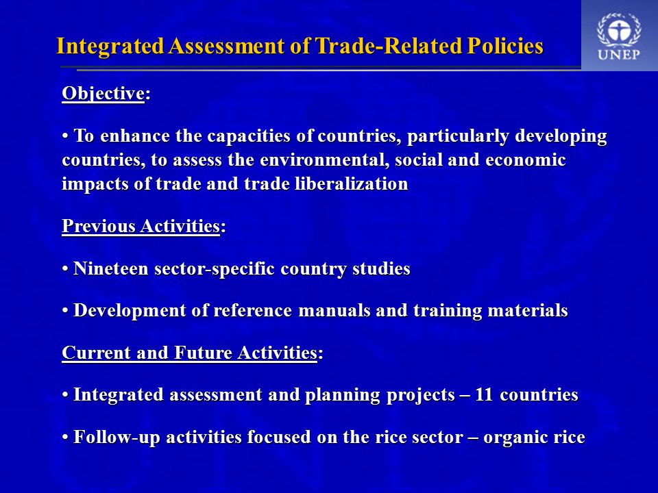 Integrated Assessment of Trade-Related Policies Objective: To enhance the capacities of countries, particularly developing countries, to assess the environmental, social and economic impacts of trade and trade liberalization To enhance the capacities of countries, particularly developing countries, to assess the environmental, social and economic impacts of trade and trade liberalization Previous Activities: Nineteen sector-specific country studies Nineteen sector-specific country studies Development of reference manuals and training materials Development of reference manuals and training materials Current and Future Activities: Integrated assessment and planning projects – 11 countries Integrated assessment and planning projects – 11 countries Follow-up activities focused on the rice sector – organic rice Follow-up activities focused on the rice sector – organic rice