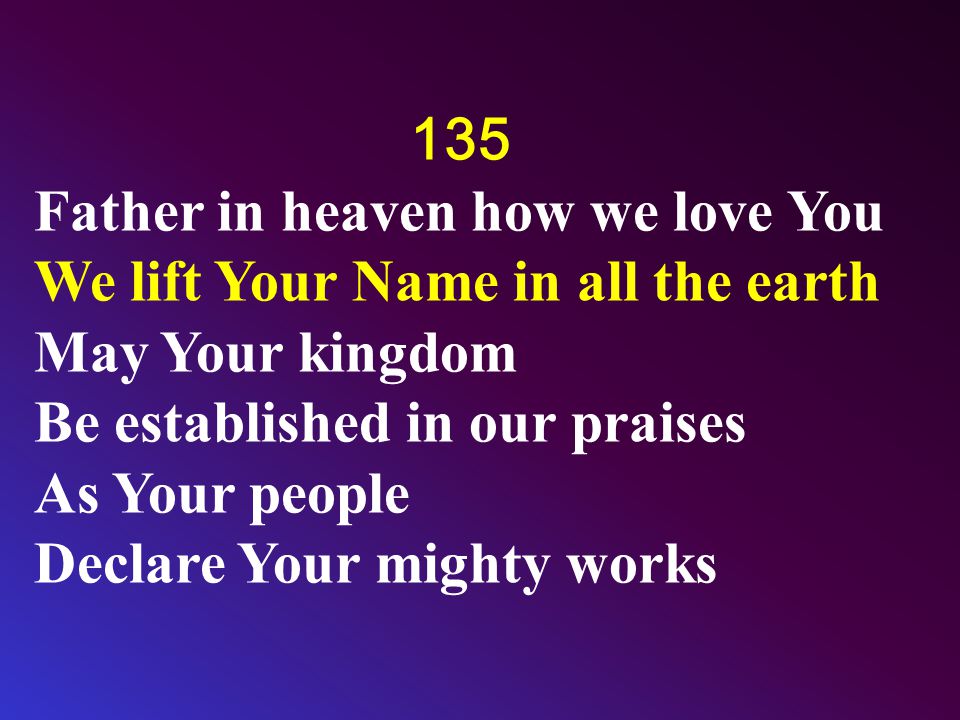 135 Father in heaven how we love You We lift Your Name in all the earth May Your kingdom Be established in our praises As Your people Declare Your mighty works