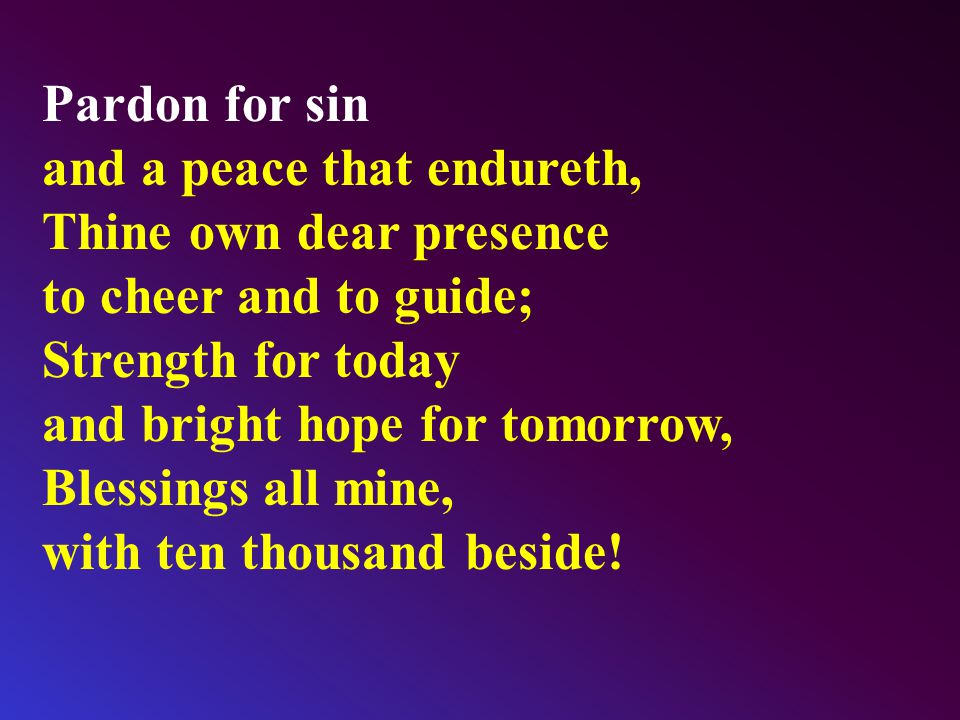Pardon for sin and a peace that endureth, Thine own dear presence to cheer and to guide; Strength for today and bright hope for tomorrow, Blessings all mine, with ten thousand beside!