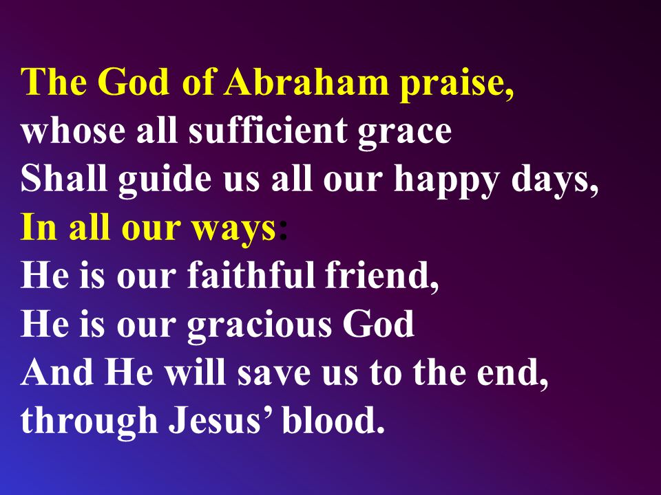 The God of Abraham praise, whose all sufficient grace Shall guide us all our happy days, In all our ways: He is our faithful friend, He is our gracious God And He will save us to the end, through Jesus’ blood.