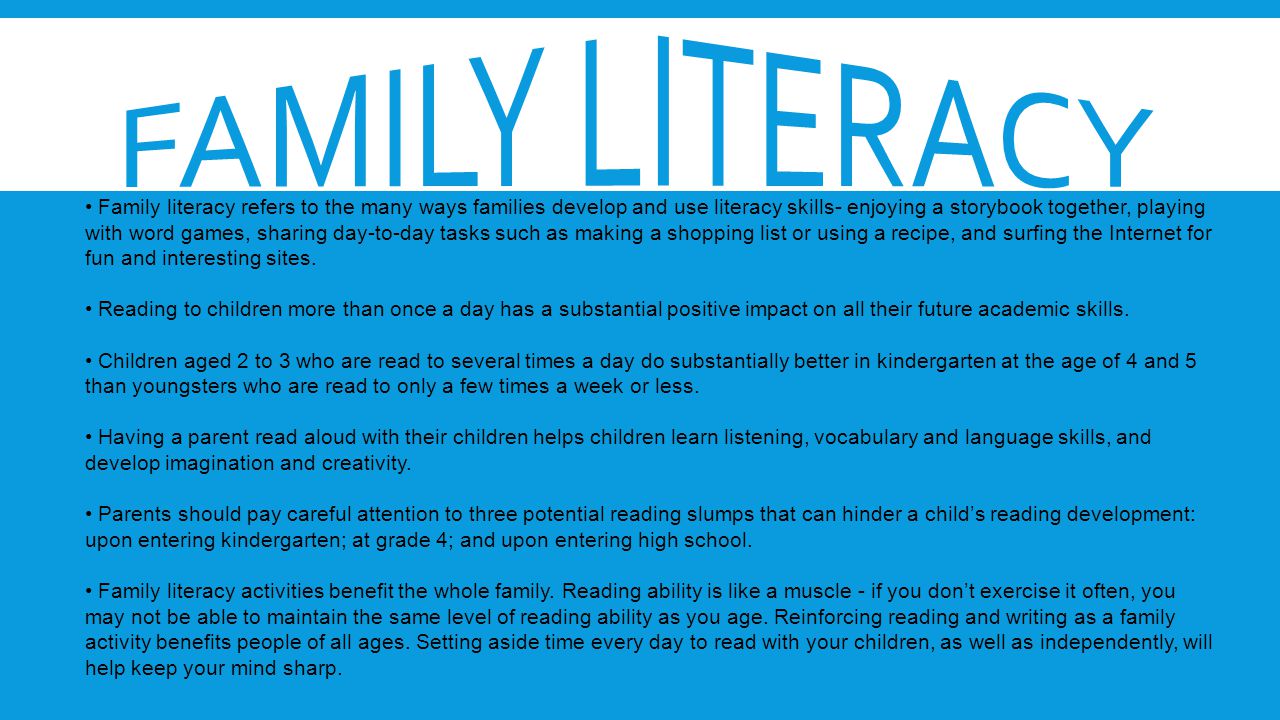 Family literacy refers to the many ways families develop and use literacy skills- enjoying a storybook together, playing with word games, sharing day-to-day tasks such as making a shopping list or using a recipe, and surfing the Internet for fun and interesting sites.
