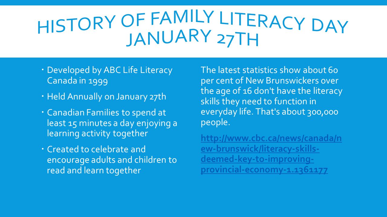  Developed by ABC Life Literacy Canada in 1999  Held Annually on January 27th  Canadian Families to spend at least 15 minutes a day enjoying a learning activity together  Created to celebrate and encourage adults and children to read and learn together The latest statistics show about 60 per cent of New Brunswickers over the age of 16 don t have the literacy skills they need to function in everyday life.