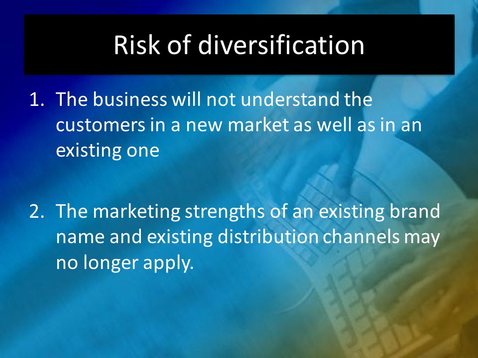 Risk of diversification 1.The business will not understand the customers in a new market as well as in an existing one 2.The marketing strengths of an existing brand name and existing distribution channels may no longer apply.