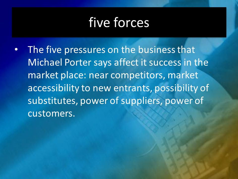 five forces The five pressures on the business that Michael Porter says affect it success in the market place: near competitors, market accessibility to new entrants, possibility of substitutes, power of suppliers, power of customers.