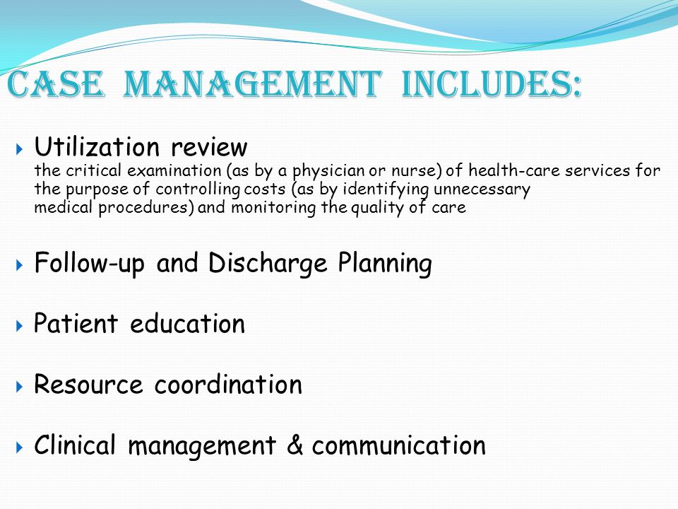Case management includes:  Utilization review the critical examination (as by a physician or nurse) of health-care services for the purpose of controlling costs (as by identifying unnecessary medical procedures) and monitoring the quality of care  Follow-up and Discharge Planning  Patient education  Resource coordination  Clinical management & communication