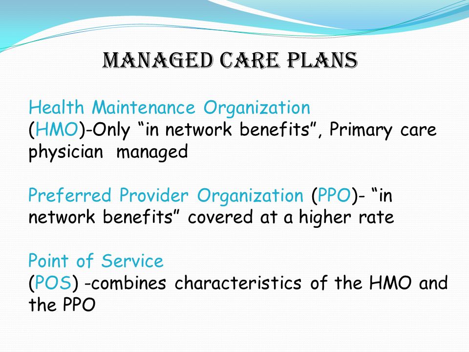 Managed Care plans Health Maintenance Organization (HMO)-Only in network benefits , Primary care physician managed Preferred Provider Organization (PPO)- in network benefits covered at a higher rate Point of Service (POS) -combines characteristics of the HMO and the PPO