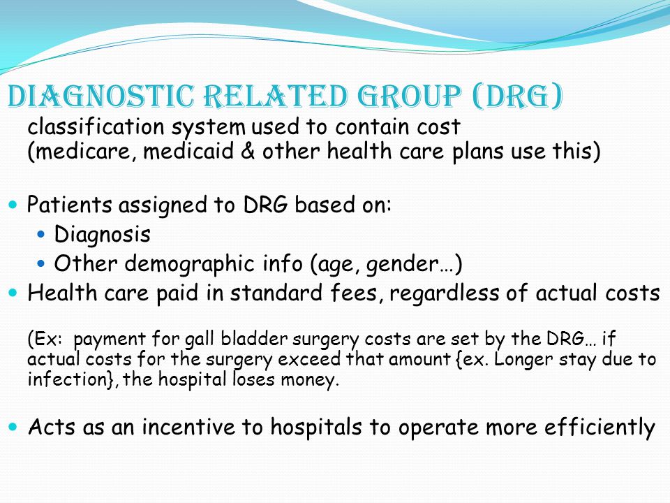 Diagnostic related group (DRG) classification system used to contain cost (medicare, medicaid & other health care plans use this) Patients assigned to DRG based on: Diagnosis Other demographic info (age, gender…) Health care paid in standard fees, regardless of actual costs (Ex: payment for gall bladder surgery costs are set by the DRG… if actual costs for the surgery exceed that amount {ex.