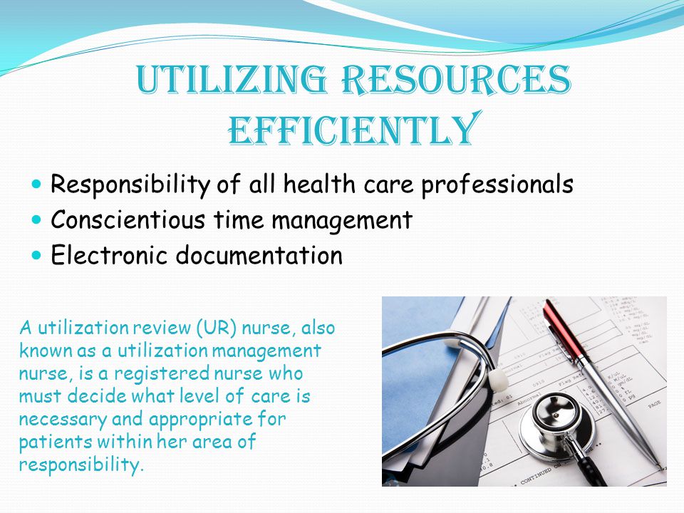 Utilizing Resources Efficiently Responsibility of all health care professionals Conscientious time management Electronic documentation A utilization review (UR) nurse, also known as a utilization management nurse, is a registered nurse who must decide what level of care is necessary and appropriate for patients within her area of responsibility.