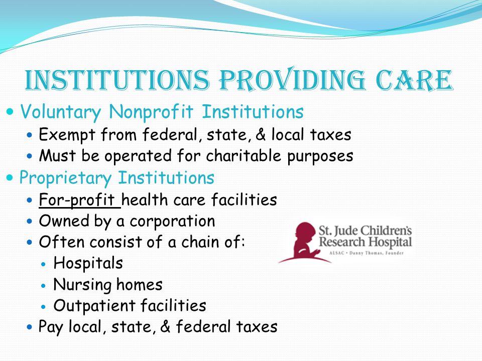 Institutions providing care Voluntary Nonprofit Institutions Exempt from federal, state, & local taxes Must be operated for charitable purposes Proprietary Institutions For-profit health care facilities Owned by a corporation Often consist of a chain of: Hospitals Nursing homes Outpatient facilities Pay local, state, & federal taxes