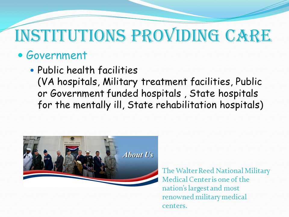 Institutions providing care Government Public health facilities (VA hospitals, Military treatment facilities, Public or Government funded hospitals, State hospitals for the mentally ill, State rehabilitation hospitals) The Walter Reed National Military Medical Center is one of the nation’s largest and most renowned military medical centers.