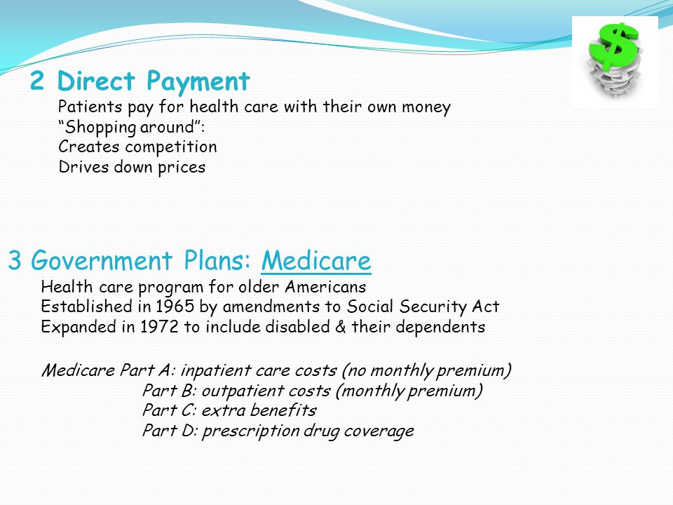 2 Direct Payment Patients pay for health care with their own money Shopping around : Creates competition Drives down prices 3 Government Plans: Medicare Health care program for older Americans Established in 1965 by amendments to Social Security Act Expanded in 1972 to include disabled & their dependents Medicare Part A: inpatient care costs (no monthly premium) Part B: outpatient costs (monthly premium) Part C: extra benefits Part D: prescription drug coverage