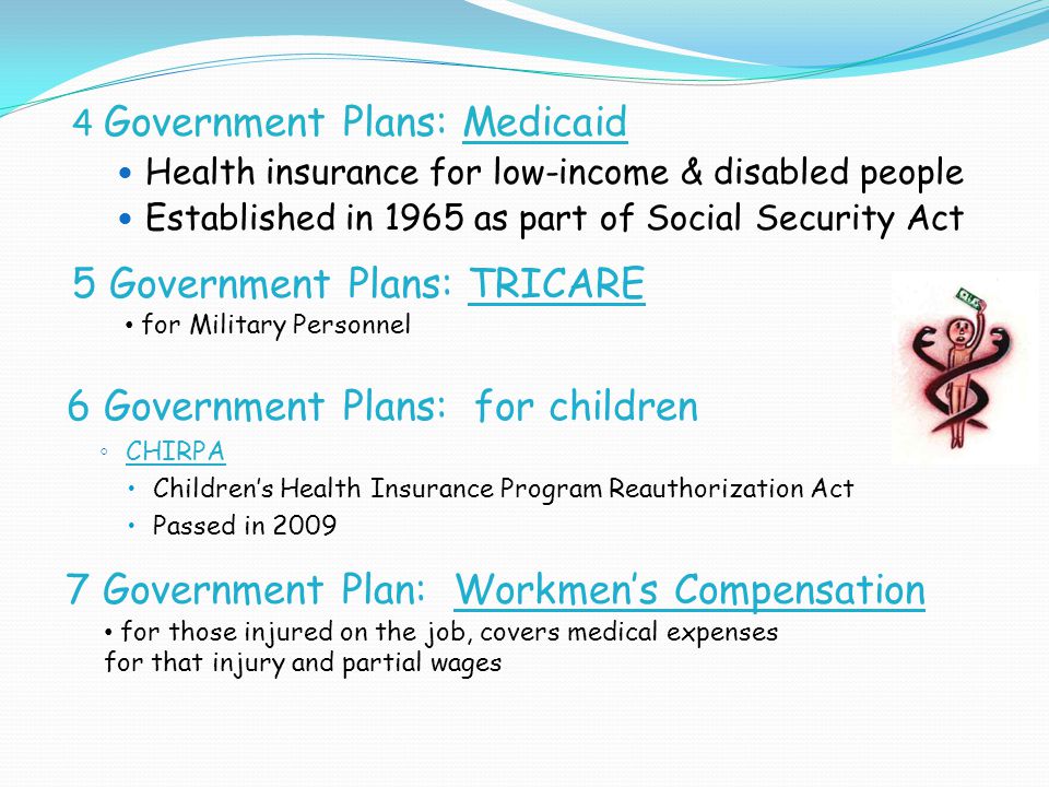 4 Government Plans: Medicaid Health insurance for low-income & disabled people Established in 1965 as part of Social Security Act 5 Government Plans: TRICARE for Military Personnel 6 Government Plans: for children ◦ CHIRPA  Children’s Health Insurance Program Reauthorization Act  Passed in Government Plan: Workmen’s Compensation for those injured on the job, covers medical expenses for that injury and partial wages