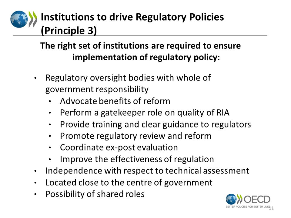 Institutions to drive Regulatory Policies (Principle 3) Regulatory oversight bodies with whole of government responsibility Advocate benefits of reform Perform a gatekeeper role on quality of RIA Provide training and clear guidance to regulators Promote regulatory review and reform Coordinate ex-post evaluation Improve the effectiveness of regulation Independence with respect to technical assessment Located close to the centre of government Possibility of shared roles The right set of institutions are required to ensure implementation of regulatory policy: 11