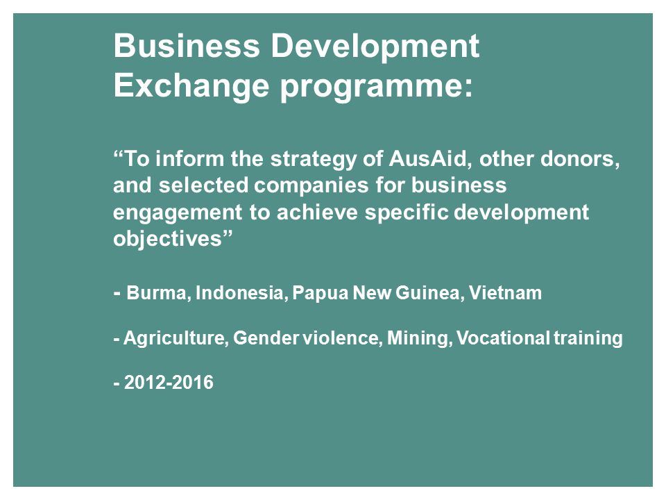 Business Development Exchange programme: To inform the strategy of AusAid, other donors, and selected companies for business engagement to achieve specific development objectives - Burma, Indonesia, Papua New Guinea, Vietnam - Agriculture, Gender violence, Mining, Vocational training